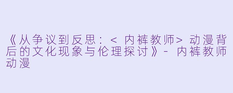 《从争议到反思：<内裤教师>动漫背后的文化现象与伦理探讨》-内裤教师动漫