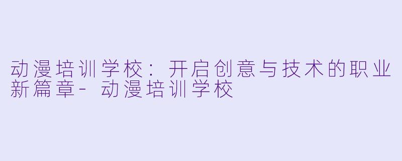 动漫培训学校：开启创意与技术的职业新篇章-动漫培训学校