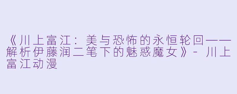 《川上富江:美与恐怖的永恒轮回——解析伊藤润二笔下的魅惑魔女》-川上富江动漫