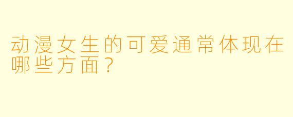 动漫女生的可爱通常体现在哪些方面？