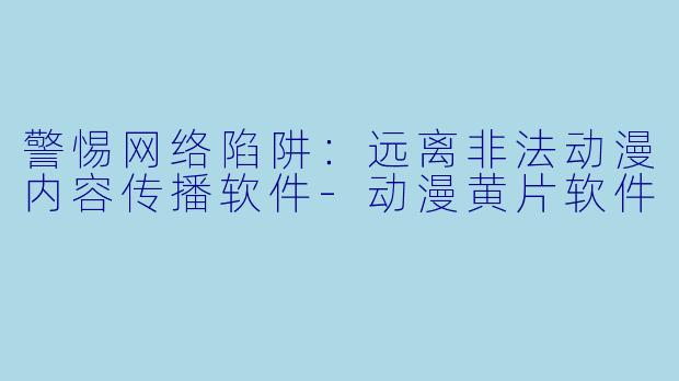 警惕网络陷阱：远离非法动漫内容传播软件-动漫黄片软件