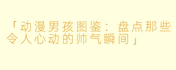 「动漫男孩图鉴：盘点那些令人心动的帅气瞬间」