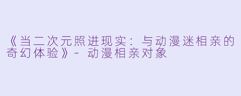 《当二次元照进现实:与动漫迷相亲的奇幻体验》-动漫相亲对象
