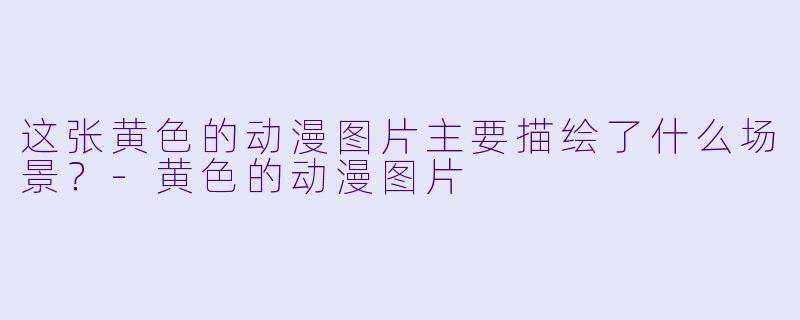 这张黄色的动漫图片主要描绘了什么场景？-黄色的动漫图片