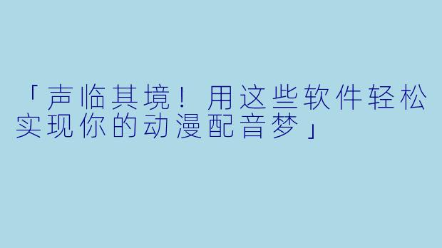 「声临其境！用这些软件轻松实现你的动漫配音梦」
