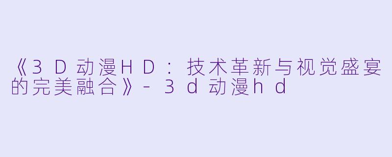 《3D动漫HD：技术革新与视觉盛宴的完美融合》-3d动漫hd