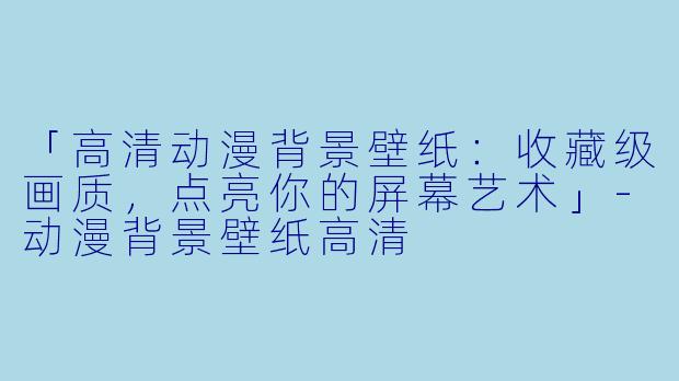 「高清动漫背景壁纸：收藏级画质，点亮你的屏幕艺术」-动漫背景壁纸高清