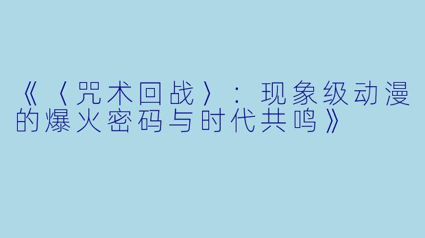 《〈咒术回战〉：现象级动漫的爆火密码与时代共鸣》