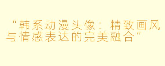 “韩系动漫头像：精致画风与情感表达的完美融合”