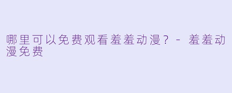 哪里可以免费观看羞羞动漫？-羞羞动漫免费