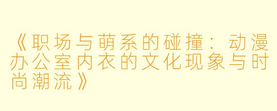 《职场与萌系的碰撞:动漫办公室内衣的文化现象与时尚潮流》
