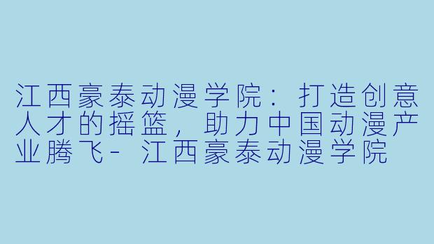江西豪泰动漫学院:打造创意人才的摇篮,助力中国动漫产业腾飞-江西豪泰动漫学院
