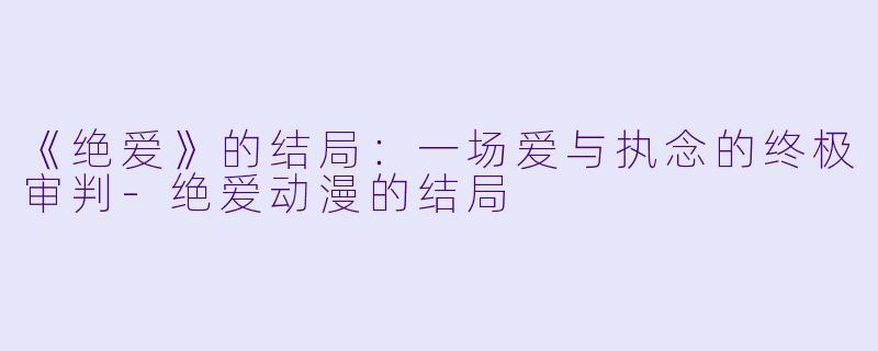 《绝爱》的结局:一场爱与执念的终极审判-绝爱动漫的结局