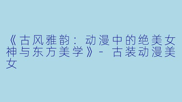 《古风雅韵：动漫中的绝美女神与东方美学》-古装动漫美女