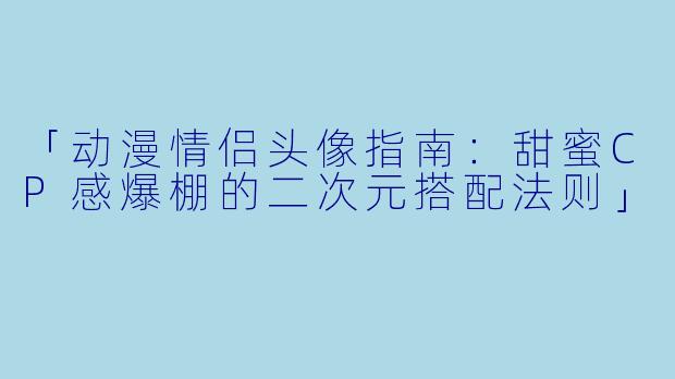 「动漫情侣头像指南:甜蜜CP感爆棚的二次元搭配法则」