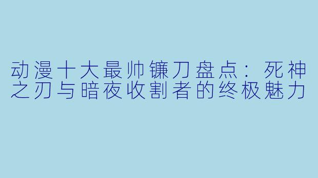 动漫十大最帅镰刀盘点:死神之刃与暗夜收割者的终极魅力
