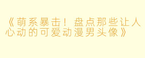 《萌系暴击！盘点那些让人心动的可爱动漫男头像》