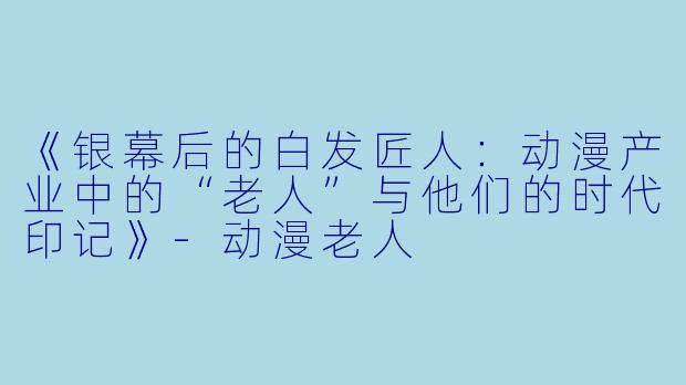 《银幕后的白发匠人:动漫产业中的“老人”与他们的时代印记》-动漫老人