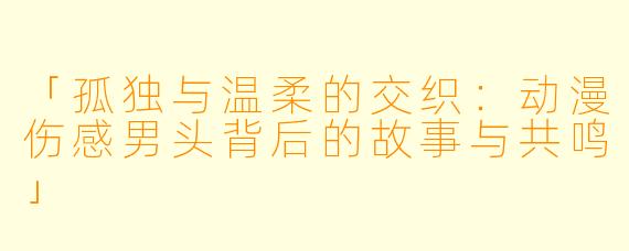 「孤独与温柔的交织:动漫伤感男头背后的故事与共鸣」