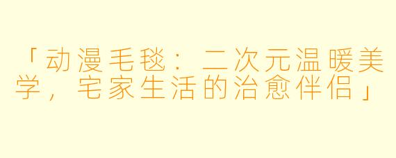 「动漫毛毯：二次元温暖美学，宅家生活的治愈伴侣」