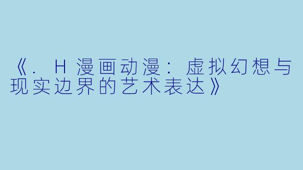 《.H漫画动漫：虚拟幻想与现实边界的艺术表达》