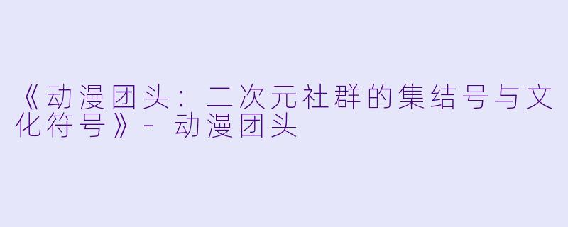 《动漫团头:二次元社群的集结号与文化符号》-动漫团头