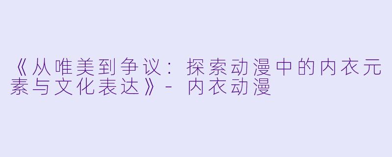 《从唯美到争议：探索动漫中的内衣元素与文化表达》-内衣动漫