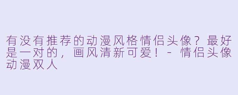 有没有推荐的动漫风格情侣头像？最好是一对的，画风清新可爱！-情侣头像动漫双人