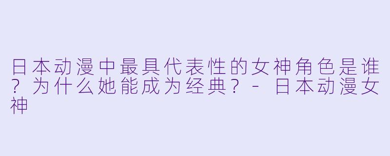 日本动漫中最具代表性的女神角色是谁？为什么她能成为经典？-日本动漫女神
