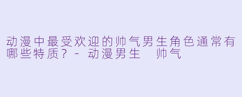 动漫中最受欢迎的帅气男生角色通常有哪些特质？-动漫男生 帅气