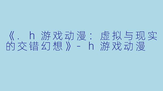 《.h游戏动漫:虚拟与现实的交错幻想》-h游戏动漫
