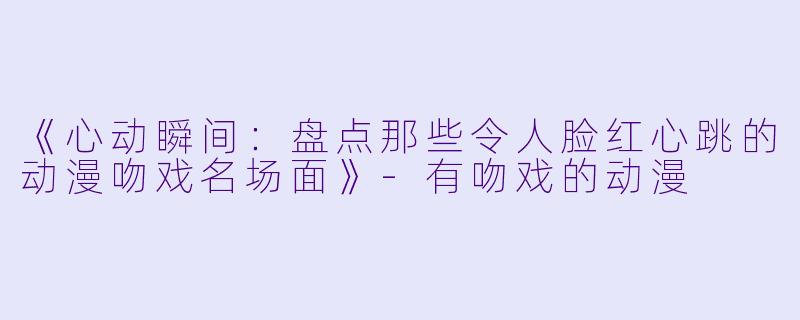 《心动瞬间：盘点那些令人脸红心跳的动漫吻戏名场面》-有吻戏的动漫