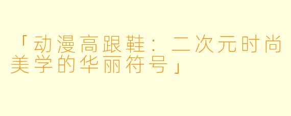 「动漫高跟鞋：二次元时尚美学的华丽符号」