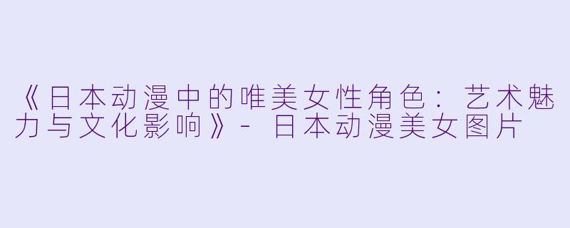 《日本动漫中的唯美女性角色:艺术魅力与文化影响》-日本动漫美女图片