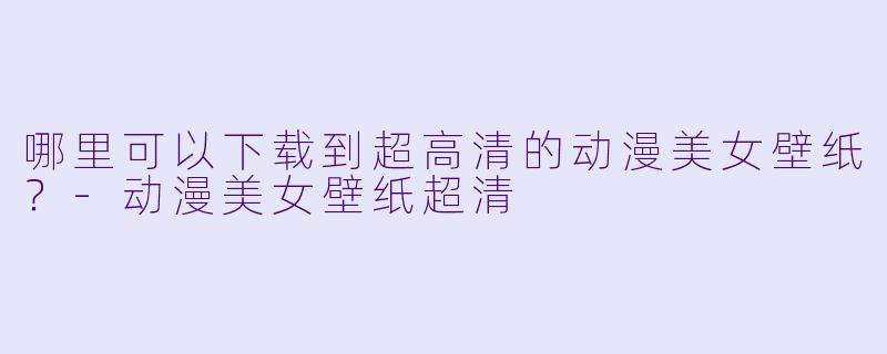 哪里可以下载到超高清的动漫美女壁纸？-动漫美女壁纸超清