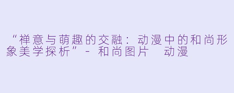 “禅意与萌趣的交融：动漫中的和尚形象美学探析”-和尚图片 动漫