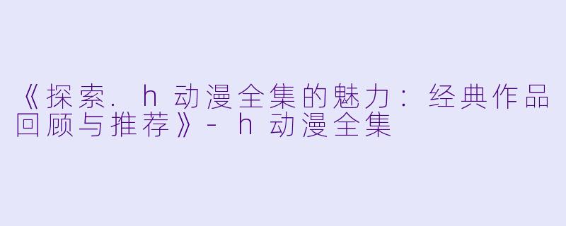 《探索.h动漫全集的魅力:经典作品回顾与推荐》-h动漫全集
