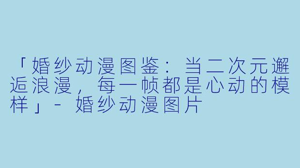 「婚纱动漫图鉴：当二次元邂逅浪漫，每一帧都是心动的模样」-婚纱动漫图片