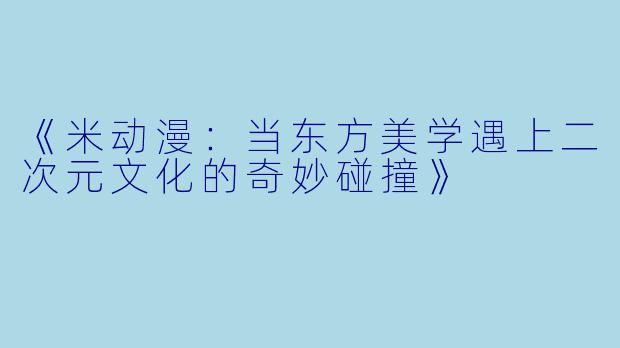 《米动漫：当东方美学遇上二次元文化的奇妙碰撞》
