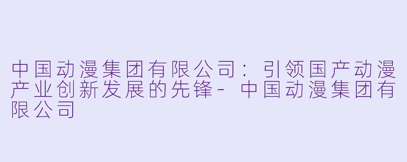 中国动漫集团有限公司：引领国产动漫产业创新发展的先锋-中国动漫集团有限公司