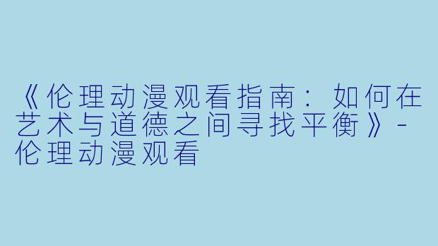 《伦理动漫观看指南：如何在艺术与道德之间寻找平衡》-伦理动漫观看