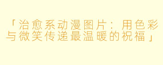 「治愈系动漫图片：用色彩与微笑传递最温暖的祝福」