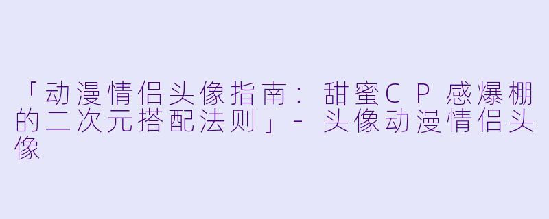 「动漫情侣头像指南:甜蜜CP感爆棚的二次元搭配法则」-头像动漫情侣头像