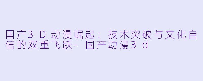 国产3D动漫崛起:技术突破与文化自信的双重飞跃-国产动漫3d