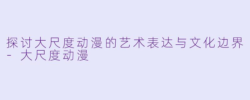 探讨大尺度动漫的艺术表达与文化边界-大尺度动漫
