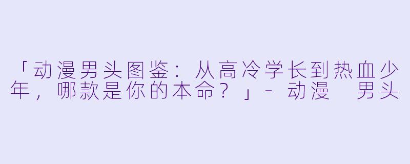 「动漫男头图鉴：从高冷学长到热血少年，哪款是你的本命？」-动漫 男头