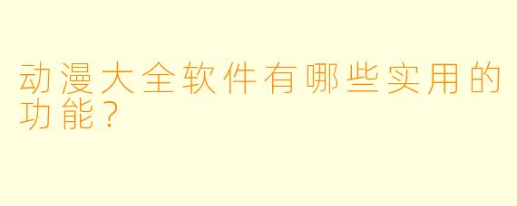 动漫大全软件有哪些实用的功能？
