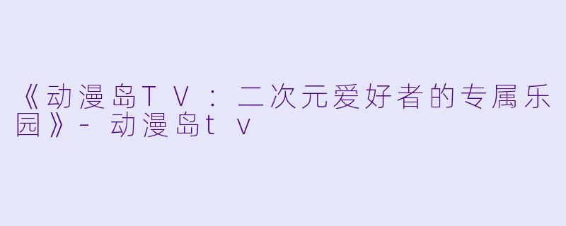 《动漫岛TV：二次元爱好者的专属乐园》-动漫岛tv