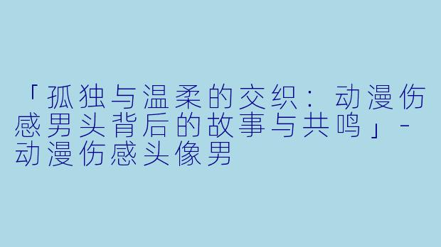 「孤独与温柔的交织:动漫伤感男头背后的故事与共鸣」-动漫伤感头像男