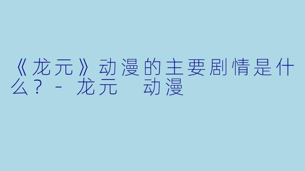 《龙元》动漫的主要剧情是什么?-龙元 动漫